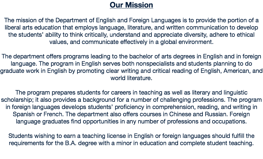 Our Mission The mission of the Department of English and Foreign Languages is to provide the portion of a liberal arts education that employs language, literature, and written communication to develop the students’ ability to think critically, understand and appreciate diversity, adhere to ethical values, and communicate effectively in a global environment. The department offers programs leading to the bachelor of arts degrees in English and in foreign language. The program in English serves both nonspecialists and students planning to do graduate work in English by promoting clear writing and critical reading of English, American, and world literature. The program prepares students for careers in teaching as well as literary and linguistic scholarship; it also provides a background for a number of challenging professions. The program in foreign languages develops students’ proficiency in comprehension, reading, and writing in Spanish or French. The department also offers courses in Chinese and Russian. Foreign language graduates find opportunities in any number of professions and occupations. Students wishing to earn a teaching license in English or foreign languages should fulfill the requirements for the B.A. degree with a minor in education and complete student teaching.